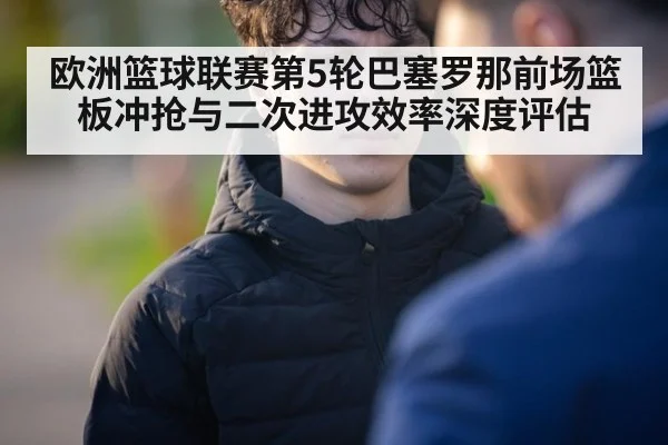 欧洲篮球联赛第5轮巴塞罗那前场篮板冲抢与二次进攻效率深度评估（KAIYUN SPORTS）