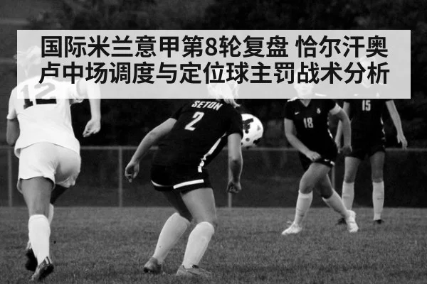 国际米兰意甲第8轮复盘 恰尔汗奥卢中场调度与定位球主罚战术分析